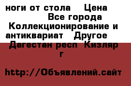 ноги от стола. › Цена ­ 12 000 - Все города Коллекционирование и антиквариат » Другое   . Дагестан респ.,Кизляр г.